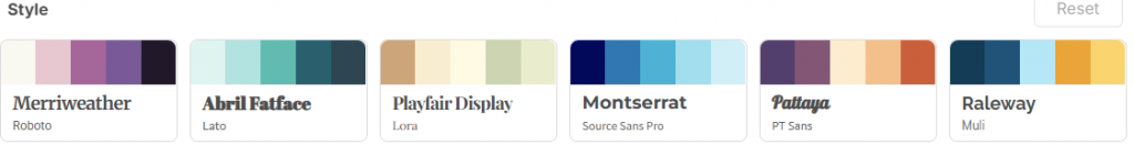 Sección de selección de estilos en una plataforma de diseño. Muestra seis combinaciones de tipografía y paletas de color:

Merriweather – Roboto con tonos rosados y púrpura.

Abril Fatface – Lato con tonos verde agua y azul oscuro.

Playfair Display – Lora con tonos beige y verde claro.

Montserrat – Source Sans Pro con tonos de azul intenso a azul claro.

Pattaya – PT Sans con tonos púrpura, beige y naranja.

Raleway – Muli con tonos azul oscuro, celeste y amarillo mostaza.
En la esquina superior derecha hay un botón gris con la palabra Reset.